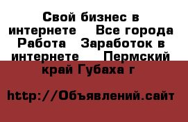 Свой бизнес в интернете. - Все города Работа » Заработок в интернете   . Пермский край,Губаха г.